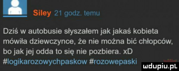 silmy    godz. emu dziś w autobusie słyszałem jak jakaś kobieta mówiła dziewczynce. że nie można bić chłopców bo jak jej odda to się nie pozbiera. xd ioglkarozowychpaskow rozowepaskl