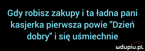 gdy robisz zakupy i ta ładna pani kasjerka pierwsza powie dzień dobry i się uśmiechnie