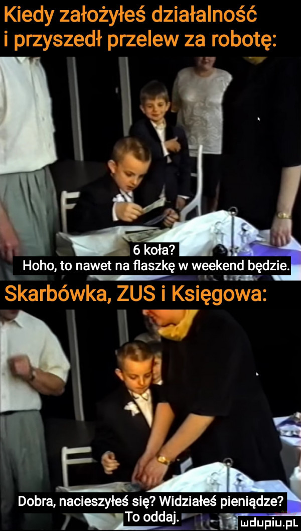 hobo to nawet na flaszkę w weekend będzie. i in dobrainacieszyieś się widziałeś pieniądze may