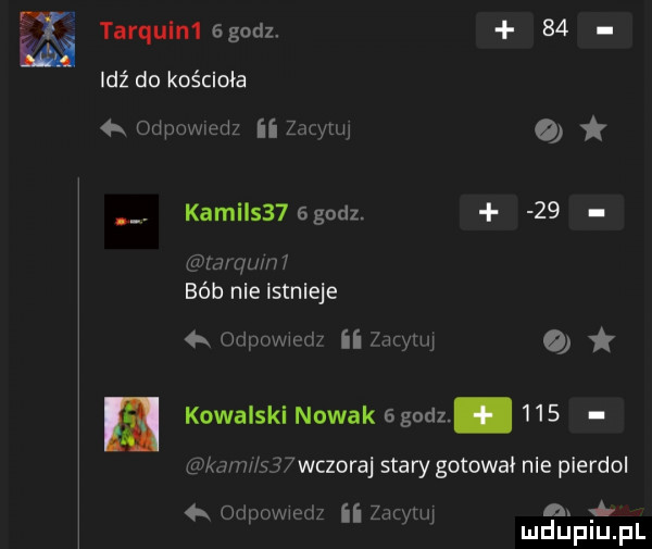 tarqulm ggodz.    ex idź do kościoła   odpowiedz ii zułgytuj   kamils   godz.    lima   mm bób nie istnieje   orlpowmdi ii w o kowalski nowak  godz.     ka v x    wczoraj stary gotowa nie pierdol odpowiedz ii zazynq n. mduplu pl