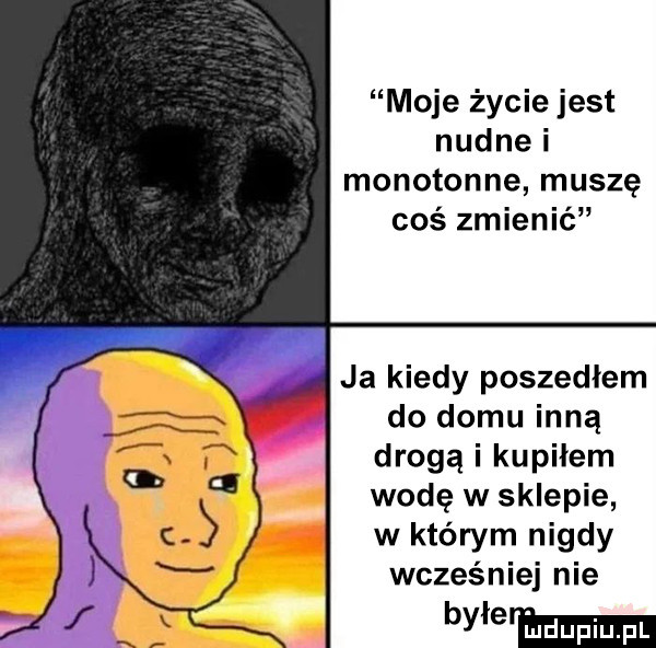 moje życie jest nudnei monotonne muszę coś zmienić ja kiedy poszedłem do domu inną drogą i kupiłem wodę w sklepie w którym nigdy wcześniej nie by e hmm