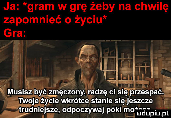 ja gram w grę żeby na chwilę zapomnieć o życiu gra     musisz być zmęczony radzę ci się przespać. życie wkrótce stanie się jeszcze trudniejs ze odpoczywaj póki tal ludupiu. pl