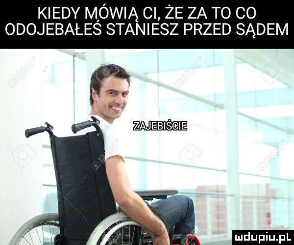 kiedy mówią ci że za to co odojebales staniesz przed sądem zajebiście ludu iu. l i