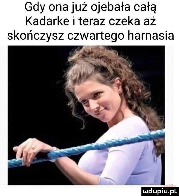 gdy ona już ojebała całą kadarke i teraz czeka aż skończysz czwartego harnasia ludu iu. l