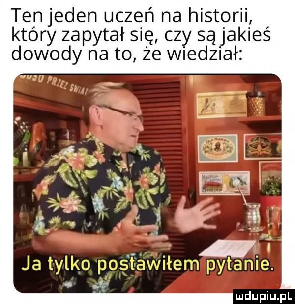 tenjeden uczeń na historii który zapytał się czy są jakieś dowody na to że wiedział