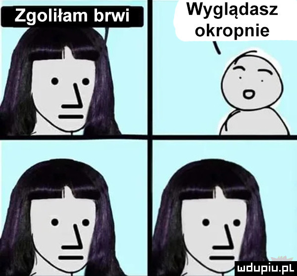 wyglądasz okropnie emdupiupl zgoliłam brwi