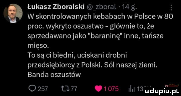 łukasz zboralski zboral    g w skontrolowanych kebabach w polsce w    proc. wykryto oszustwo głównie to że sprzedawanojako baraninę inne tańsze mięso. to są ci biedni uciskani drobni przedsiębiorcy z polski. sól naszej ziemi. banda oszustów                dawwupiﬁm