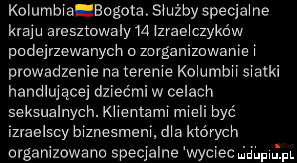 kolumbia bogota. służby specjalne kraju aresztowaly    izraelczyków podejrzewanych o zorganizowanie i prowadzenie na terenie kolumbii siatki handlującej dziećmi w celach seksualnych. klientami mieli być izraelscy biznesmeni dla których organizowano specjalne wyciec ul ihpiulpi