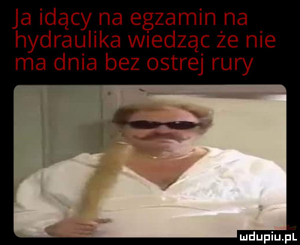 ja idący na egzamin na hydraulika wiedząc że nie ma dnia bez ostrej rury