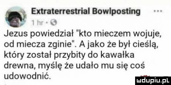 extraterrestrial bowlposﬂng jezus powiedział kto mieczem wojuje od miecza zginie. a jako że był cieślą który został przybity do kawałka drewna myślę że udało mu się coś udowodnić