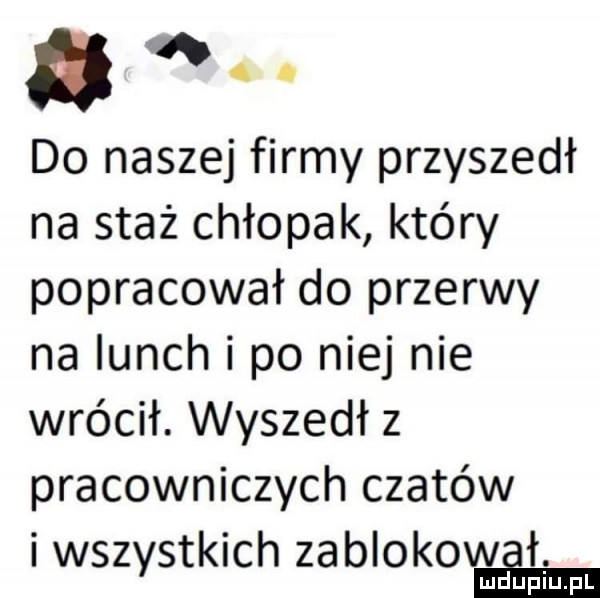 a w. abakankami do naszej firmy przyszedł na staż chłopak który popracował do przerwy na lunch i po niej nie wrócił. wyszedł   pracowniczych czatów i wszystkich zabiokovﬂem