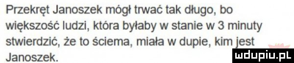 przekręt janoszek mógł mać tak długo. bo większość ludzi. która byłaby w stanie w   minuty stwierdzić że lo ścierna. minia w dupie. kim jest janoszek