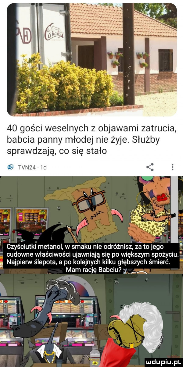 gości weselnych z objawami zatrucia babcia panny młodej nie żyje. służby sprawdzają co się stało tvnza ld l l. r czyściutki metanol w smaku nie odróżnisz za to jego cudowne właściwości ujawniają się po większym spożyciu. g najpierw ślepota a po kolejnych kilku głębszych śmierć mam rację babciu ą