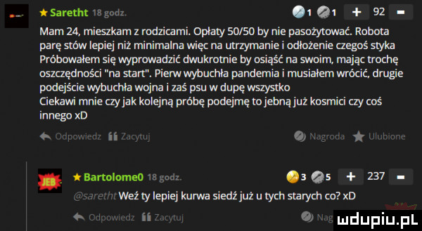 q i    mam  a miszkamz rodzicami opaty       by nie pasożytcmać. noblu parę sm lapie niz minimalna więc na utrzymanie i mnożenie czegoś styka probowalem się wypruwadn ć mam  r byosiąść na moim mając woce oszczędności na sian pierw wybucnia pandemia i nusiaiem wrócił. dmgie podejście wybuchła wojna i zaś psu w dupę wszystka ciekawi mnieczyjak kolejną próbę pooejmęm jebną juz kosmici czymś innego xv ii banolmomgoux qs     weilyiepiejlmrwasiedźjużutychslarychm x