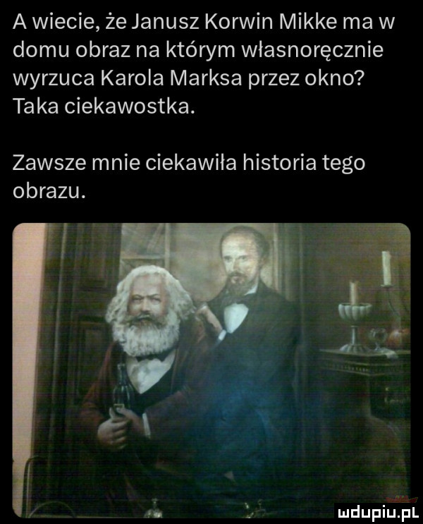 a wiecie że janusz korwin mikre ma w domu obraz na którym własnoręcznie wyrzuca karola marksa przez okno taka ciekawostka. zawsze mnie ciekawiła historia tego obrazu. mdupiinl