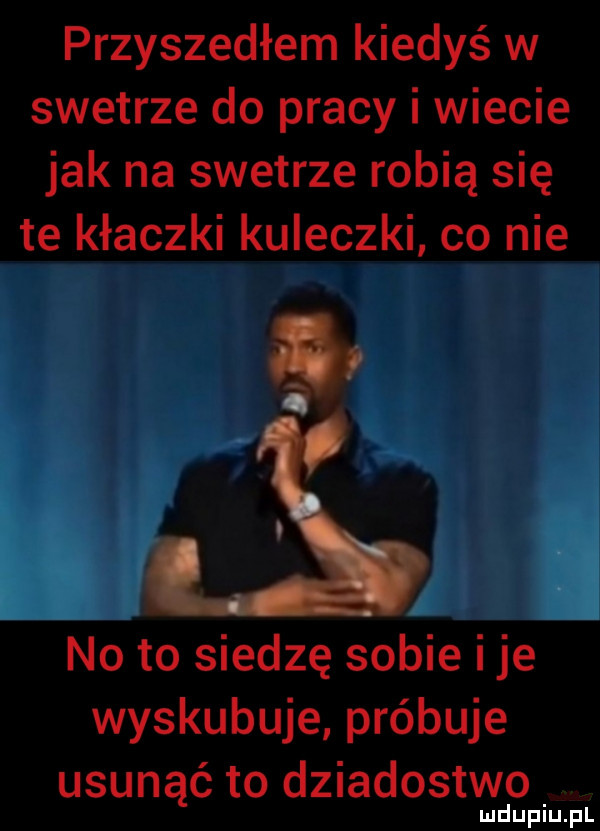 przyszedłem kiedyś w swetrze do pracy i wiecie jak na swetrze robią się te kłaczki kuleczki co nie   no to siedzę sobie ice wyskubuje próbuje usunąć to dziadostwo