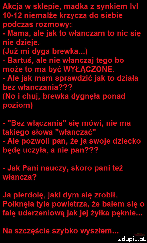 akcja w sklepie madka z synkiem lal       niemalże krzyczą do siebie podczas rozmowy mama ale jak to wlanczam to nic się nie dzieje. już mi dyga brewka bartuś ale nie włanczaj tego bo może to ma być wyłączone. ale jak mam sprawdzić jak to działa bez włanczania no i chuj brewka dygnęła ponad poziom bez włączania się mówi nie ma takiego słowa włanczać ale pozwoli pan że ja swoje dziecko będę uczyła a nie pan jak pani nauczy skoro pani też władcza ja pierdolę jaki dym się zrobił. połknęła tyle powietrza że bałem się o falę uderzeniową jak jej żyłka pęknie. na szczęście szybko wysołem