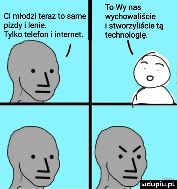 to wy nas ci mlodzi teraz to same wychowalis cie pizdy i lenie. i stworzyliście tą tylko telefon i internet. technologię