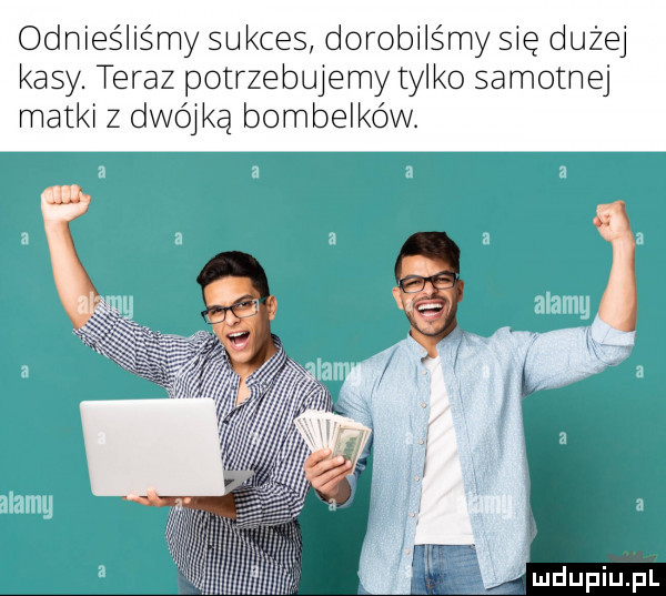 odnies lis my sukces dorobils my się dużej kasy. teraz potrzebujemy tyl ko samotnej matki z dwójką bombelkóvv