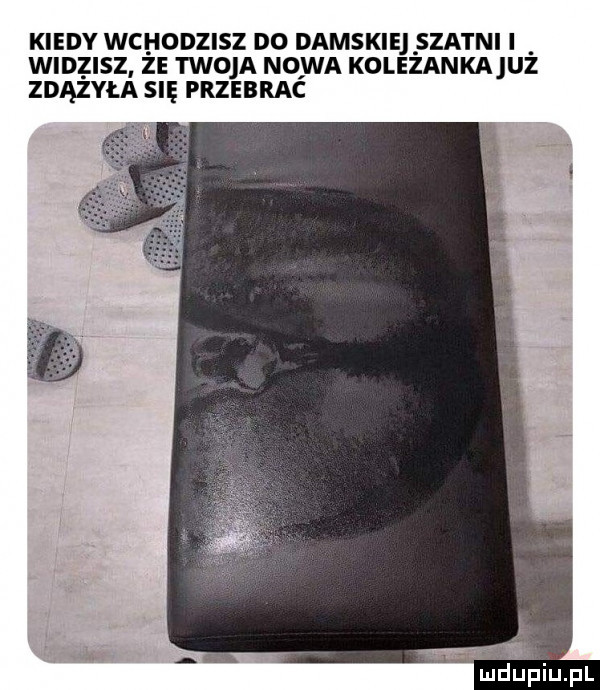 kiedy wchodzisz do damskie szatni i widzisz ze twoja nowa kolezankajuz zdążyła się przebrac