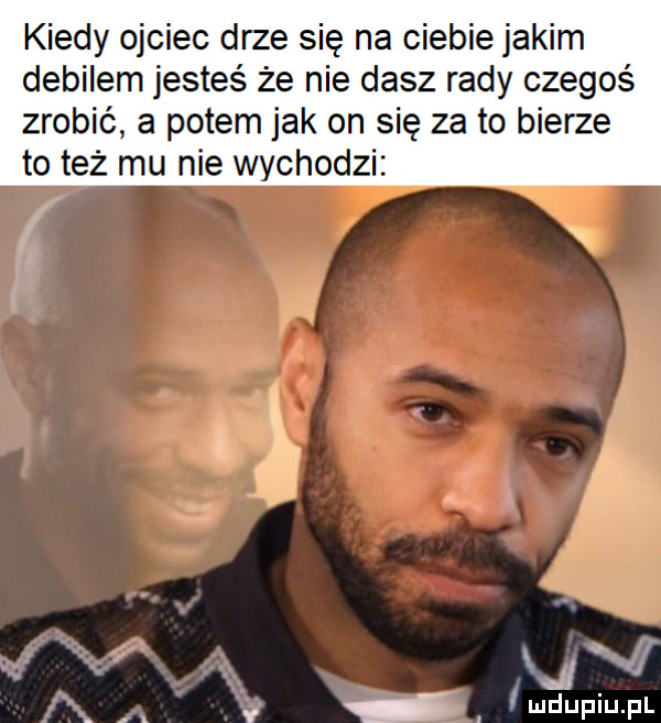 kiedy ojciec drze się na ciebie jakim debilem jesteś że nie dasz rady czegoś zrobić a potem jak on się za to bierze to też mu nie wychodzi