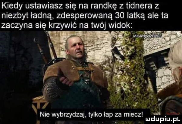 kiedy ustawiasz się na randkę z tidnera z niezbyt ładną zdesperowana    lotką ale ta zaczyna się krzywić na twój widok. abakankami. n e wybrzydza tylko łap ea mlecz. w