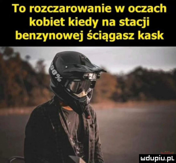 to rozczarowanie w oczach kobiet kiedy na stacji benzynowej ściągasz kask vl