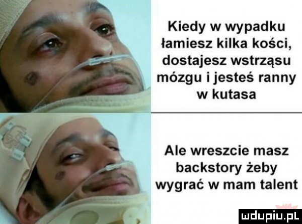 kiedy w wypadku łamiesz kilka kości dostajesz wstrząsu mózgu ijesteś ranny w kutasa ale wreszcie masz backstory żeby wygrać w mam talent ludu iu. l