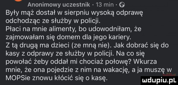 anonimowy uczestnik    min o były mąż dostał w sierpniu wysoką odprawę odchodząc ze służby w policji. płaci na mnie alimenty bo udowodniłam że zajmowałam się domem dla jego kariery. z tą drugą ma dzieci ze mną nie. jak dobrać się do kasy z odprawy ze służby w policji. na co się powołać żeby oddał mi chociaż połowę wkurza mnie że ona pojedzie z nim na wokację aja muszę w mopsie znowu kłócić się o kasę