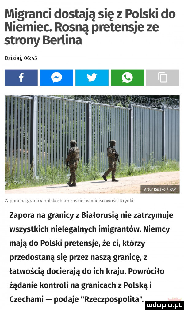 migranci dostają się z polski do niemiec. rosną pretensje ze strony berlina dzisiaj       zapora na granicy polskurbmloruskw w miercost ci mm zapora na granicy z białorusią nie zatrzymuje wszystkich nielegalnych imigrantów. niemcy mają do polski pretensje że ci którzy przedostaną się przez naszą granicę z łatwością docierają do ich kraju. powróciła żądanie kontroli na granicach z polską i ludu iu. l czechami podaje rzeczpospolita