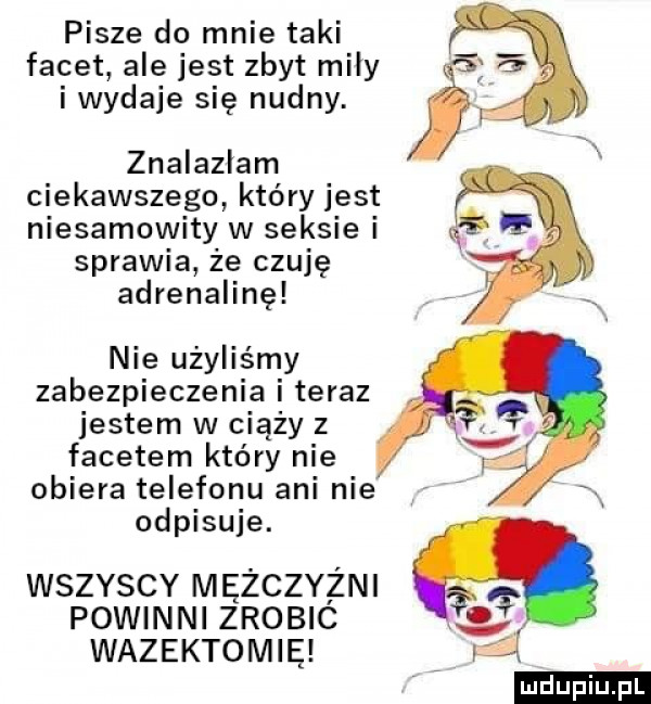 pisze do mnie taki facet ale jest zbyt miły i wydaje się nudny. znalazłam ciekawszego który jest niesamowity w seksie i sprawia że czuję adrenalinę nie użyliśmy zabezpieczenia i teraz jestem w ciąży z facetem który nie obiera telefonu ani nie odpisuje. wszyscy mężczyźni powinni zrobic wazektomię ludu iu. l