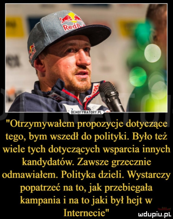 otrzynmvaicm propozycje dotyczace  . tego bym wszedł do polityki. było eż   wicie tych dotyczący         smicw innyc n kandydatów zbm sie gizccznic omnawial ml. polityka dzieli. wystarczy popatrzeć na to jak przcoicga a kampania i na to jaki bv hejt w intemccic