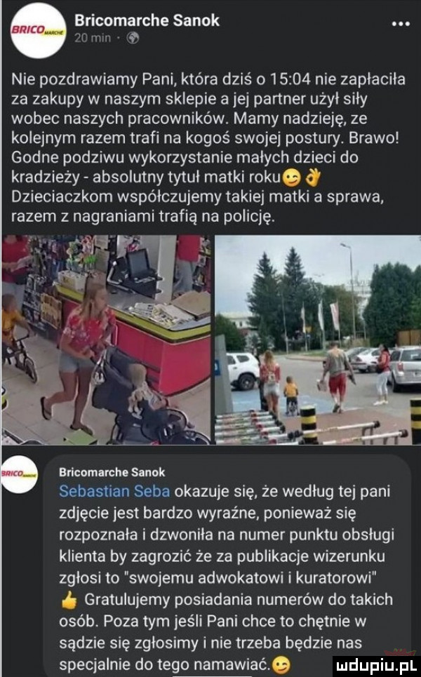 bricomarche sanok  r m nie pozdrawiamy pani która dziś        nie zapłaciła za zakupy w naszym sklepie a jej partner użyi sily wobec naszych pracowników. mamy nadzieję ze kolejnym razem trafi na kogoś swojej postury. brawo godne podziwu wykorzystanie malych dzieci do kradzieży absolutny tytul matki rokue dzieciaczkom współczujemy takiej matki a sprawa razem z nagraniami trafia na policję. a bricomarche sanok sebastian seba okazuje sie że według tej pani zdjęcie jest bardzo wyraźne. ponieważ się rozpoznala i dzwoniła na numer punktu obsługi klienta by zagrozić że za publikacje wizerunku zglosi to swojemu adwokatowi i kuratorowi gratulujemy posiadania numerów do takich osób. poza tym jeśli pani chce to chętnie w sądzie się zgłosimy i nie trzeba będzie nas specjalnie do tego namawiaćg