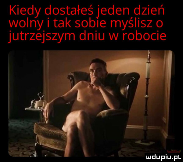 kiedy dostałeś jeden dzień wolny i tak sobie myślisz o jutrzejszym dniu w robocie
