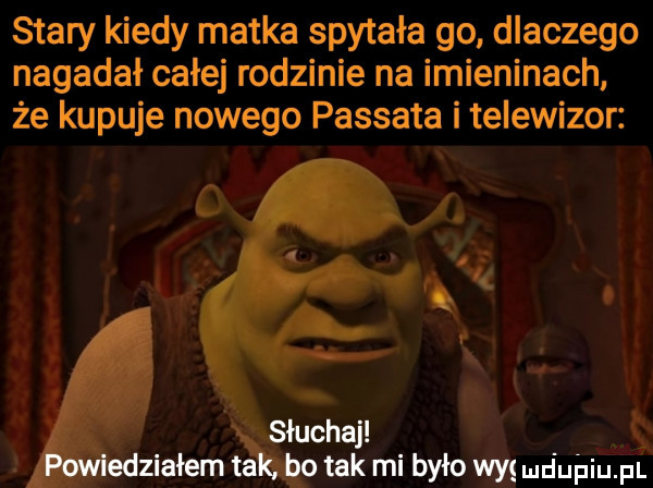 stary kiedy matka spytała go dlaczego nagadał całej rodzinie na imieninach że kupuje nowego passata i telewizor słuchaj ś edziałem tako tak mi było was dubiom