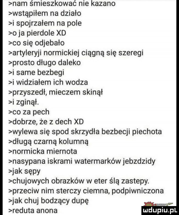 nam śmieszkować nie kazano wstąpiłem na działo i spojrzałem na pole o ja pierdole xd co się odjebało arty eryki normickiej ciągną się szeregi prosto dlugo daleko i same bezbegi i widziałem ich wodza przyszedł mieczem skinął i zginął. co za pech dobrze że z dech xd nyewa się spod skrzydła bezbecji piechota długą czarną kolumną normicka miernota nasypana iskrami watermarków jebzdzidy idk sępy chujowych obrazków w eter ślą zastepy przeciw nim sterczy ciemna podpiwniczone jak chuj bodzacy dupę reduta agona msw inul mdﬁp