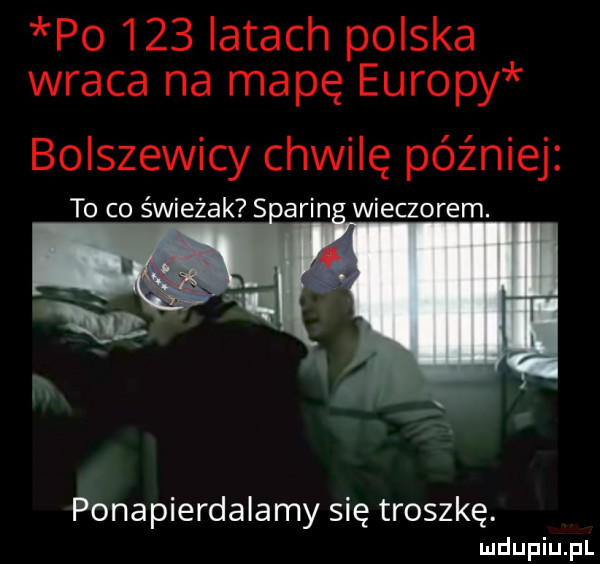 po     latach polska wraca na mapę europy bolszewicy chwilę później to co świeżak su alin wieczorem. ponapierdalamy się troszkę