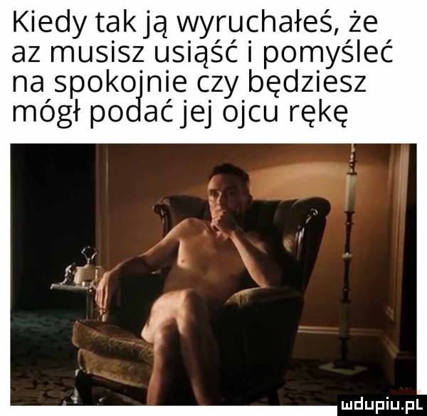 kiedy tak ją wyruchałeś że az musisz usiąść i pomyśleć na spoko nie czy będziesz mógł po aćjej ojcu rękę