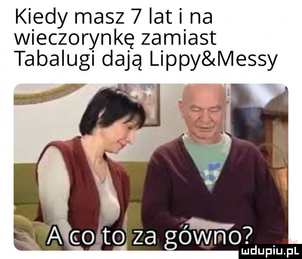 kiedy masz   lat i na wieczorynkę zamiast tabalugi dają lipny messy maci of za gówm o