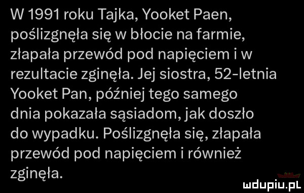 w      roku tajka yooket poen poślizgnęła się w blocie na farmie złapała przewód pod napięciem iw rezultacie zginęła. jej siostra    ietnia yooket pan później tego samego dnia pokazala sąsiadom jak doszło do wypadku. poślizgnęła się złapała przewód pod napięciem i również z in ła. g ę