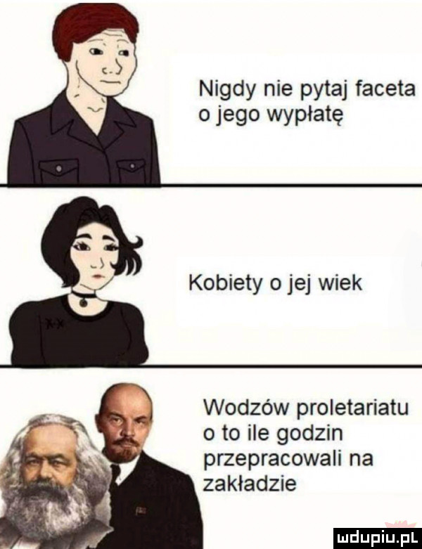 nigdy nie pytaj faceta o jego wyplate x kobiety ojej wiek wodzów proletariatu o to ile godzin przepracowali na zakladzie ludu iu. l