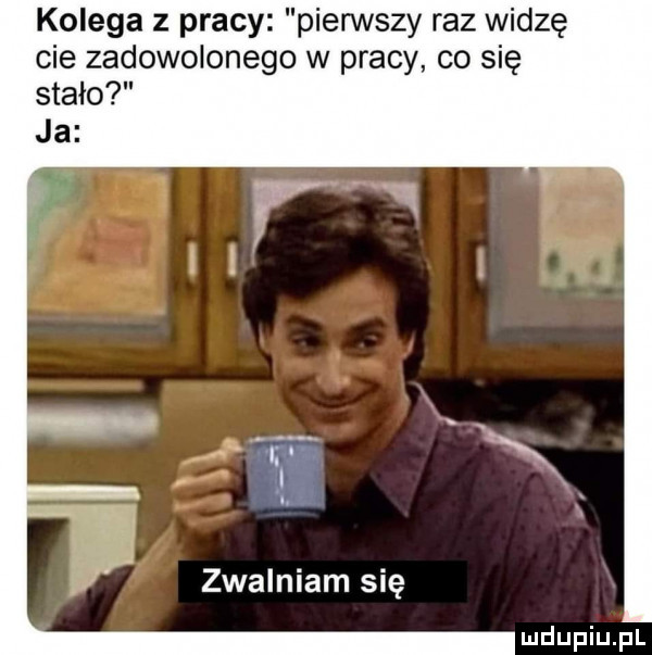 kolega z pracy pierwszy raz widzę cie zadowolonego w pracy co się stało ja