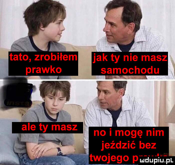 tato zrobiłem prawko ale ty masz m. jeździć bez twojego p no i mogę nim