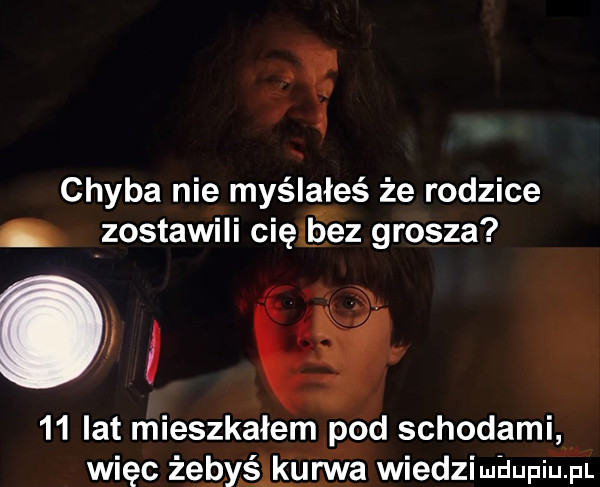 i chyba nie myślałeś że rodzice zostawili cięliąez grosza    lat mieszkałem pod schodami więc żerślkuna wiedzimaupiu p