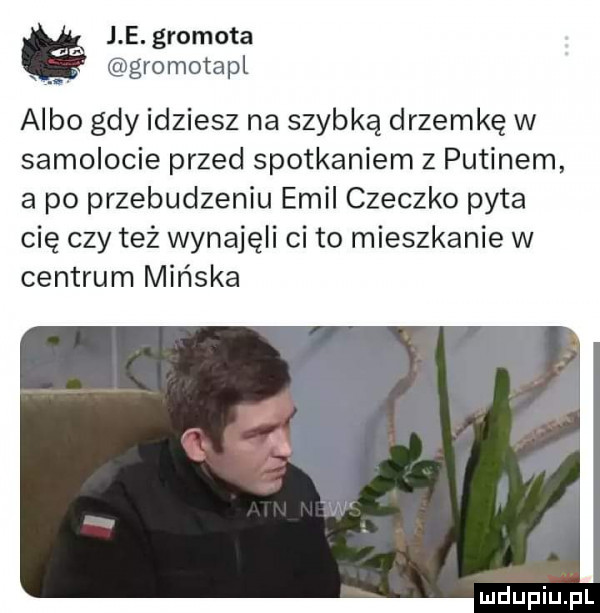 i e. gramota. gromotapl albo gdy idziesz na szybką drzemkę w samolocie przed spotkaniem z putinem a po przebudzeniu emil cieczko pyta cię czy też wynajęli ci to mieszkanie w centrum mińska