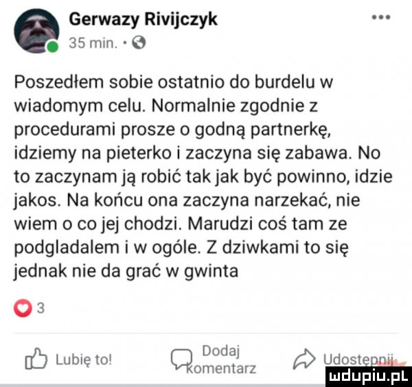 gerwazy rivijczyk.    min. poszedłem sobie ostatnio do burdelu w wiadomym celu. normalnie zgodnie z procedurami prosze o godną partnerkę idziemy na pieterko i zaczyna się zabawa no to zaczynam ją robić takjak być powinno idzie jakos. na końcu ona zaczyna narzekać nie wiem o co jej chodzi marudzi cośtam ze podgladalem iw ocele. z dziwkami to się jednak nie da grać w gwinta o  doda i lubię to cmentarz ubole ii