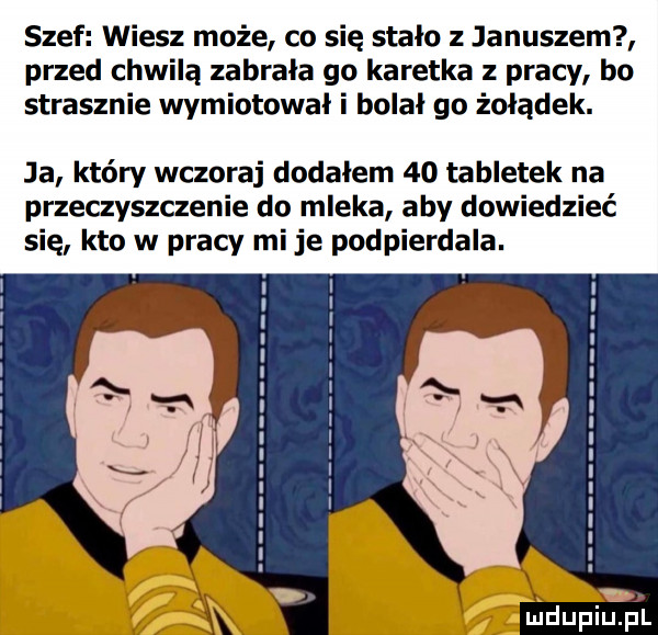 szef wiesz może co się stalo z januszem przed chwilą zabrala go karetka z pracy bo strasznie wymiotował i bolal go żołądek. ja który wczoraj dodalem    tabletek na przeczyszczenie do mleka aby dowiedzieć się kto w pracy mi je podpierdala. mdupiupl
