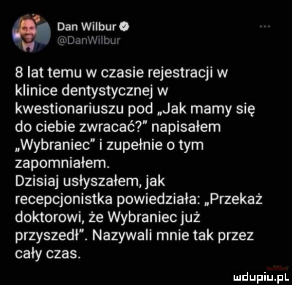 m. dan wilbur. a danwiibln   lat temu w czasie rejestracji w klinice dentystycznej w kwestionariuszu pod jak mamy się do ciebie zwracać napisałem wybraniec i zupełnie o tym zapomniałem. dzisiaj usłyszałem. jak recepcjonistka powiedziała przekaż doktorowi że wybraniec już przyszedł. nazywali mnie tak przez cały czas