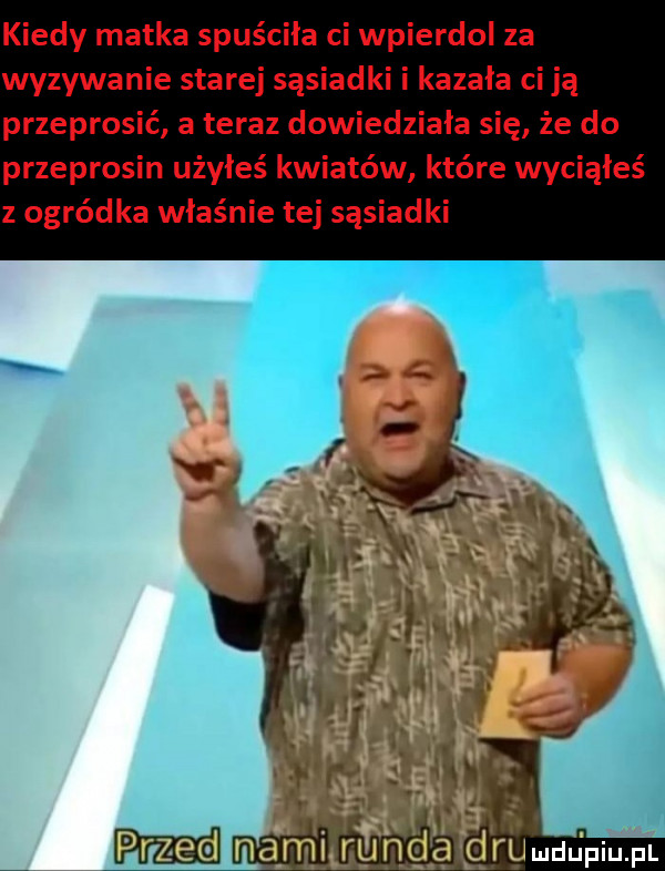 kiedy matka spuściła ci wpierdol za wyzywanie starej sąsiadki i kazała ci ją przeprosić a teraz dowiedziała się że do przeprosin użyłeś kwiatów które wyciąłeś z ogródka właśnie tej sąsiadki