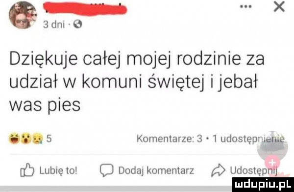 an e dziękuje całej mojej rodzinie za udział w kozuni świętej ijebał was pies.   komentarze     udostepmeme hb lublęto o dodaj komentarz udostępnl